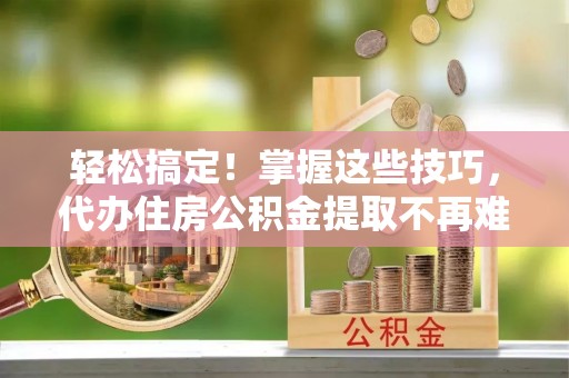 榆中轻松搞定！掌握这些技巧，代办住房公积金提取不再难