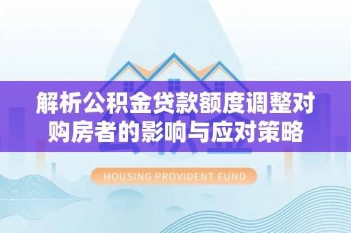 榆中解析公积金贷款额度调整对购房者的影响与应对策略