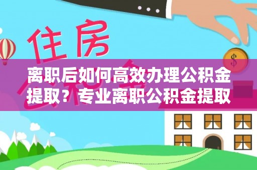 榆中离职后如何高效办理公积金提取？专业离职公积金提取代办服务详解