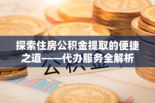 榆中探索住房公积金提取的便捷之道——代办服务全解析