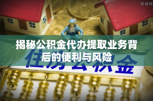 榆中揭秘公积金代办提取业务背后的便利与风险