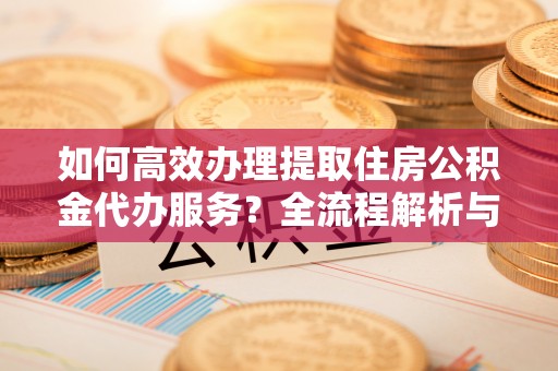 榆中如何高效办理提取住房公积金代办服务？全流程解析与技巧分享