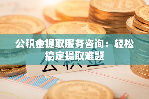 榆中公积金提取服务咨询：轻松搞定提取难题