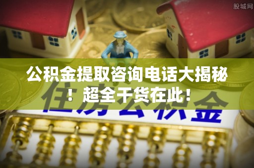 榆中公积金提取咨询电话大揭秘！超全干货在此！