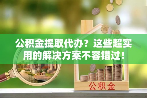 榆中公积金提取代办？这些超实用的解决方案不容错过！