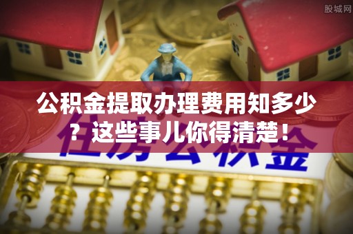 榆中公积金提取办理费用知多少？这些事儿你得清楚！