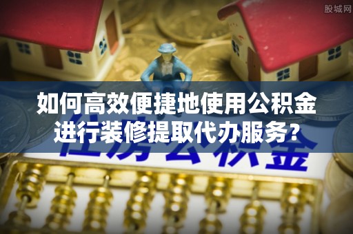 榆中如何高效便捷地使用公积金进行装修提取代办服务？