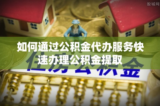 榆中如何通过公积金代办服务快速办理公积金提取