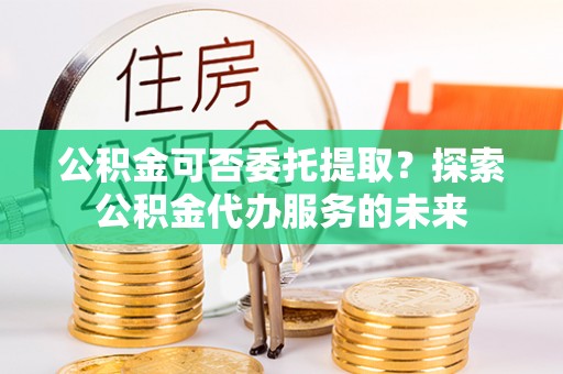 榆中公积金可否委托提取？探索公积金代办服务的未来