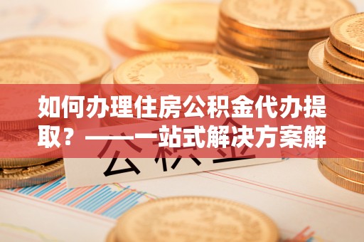 榆中如何办理住房公积金代办提取？——一站式解决方案解析